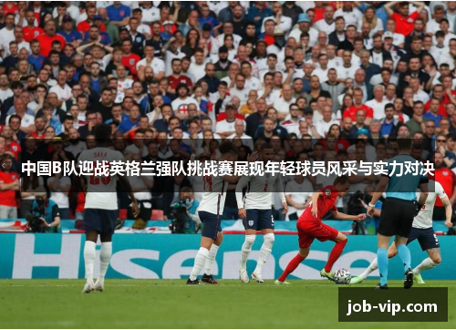 中国B队迎战英格兰强队挑战赛展现年轻球员风采与实力对决